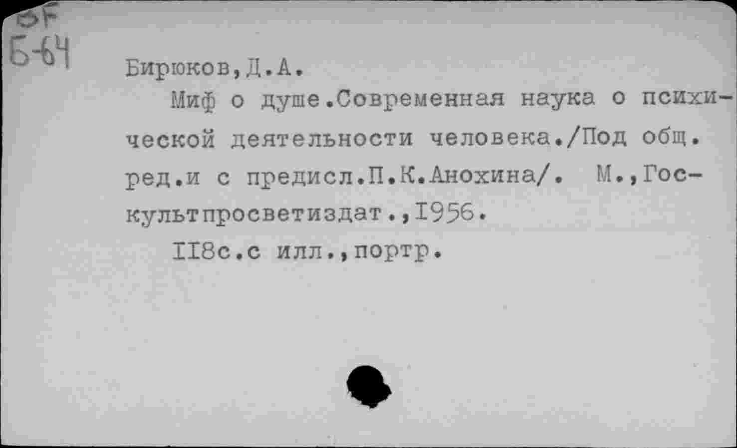 ﻿Бирюков,Д.А.
Миф о душе.Современная наука о психи ческой деятельности человека./Под общ. ред.и с предисл.П.К.Анохина/. М.,Гос-культпросветиздат.,1956.
118с.с илл.,портр.